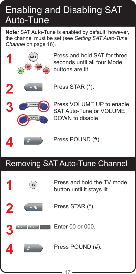 17Enabling and Disabling SAT Auto-TuneRemoving SAT Auto-Tune ChannelNote: SAT Auto-Tune is enabled by default; however, the channel must be set (see Setting SAT Auto-Tune Channel on page 16).Press and hold SAT for three seconds until all four Mode buttons are lit.Press STAR (*).Press VOLUME UP to enable SAT Auto-Tune or VOLUME DOWN to disable.Press POUND (#).Press and hold the TV mode button until it stays lit.Press STAR (*).Enter 00 or 000.Press POUND (#).11223344