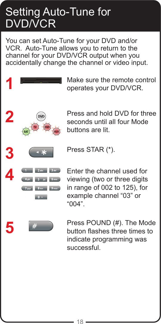 18Setting Auto-Tune for DVD/VCRMake sure the remote control operates your DVD/VCR.Press and hold DVD for three seconds until all four Mode buttons are lit.Press STAR (*). Enter the channel used for viewing (two or three digits in range of 002 to 125), for example channel “03” or “004”. Press POUND (#). The Mode button ashes three times to indicate programming was successful.12345You can set Auto-Tune for your DVD and/or VCR.  Auto-Tune allows you to return to the channel for your DVD/VCR output when you accidentally change the channel or video input. 