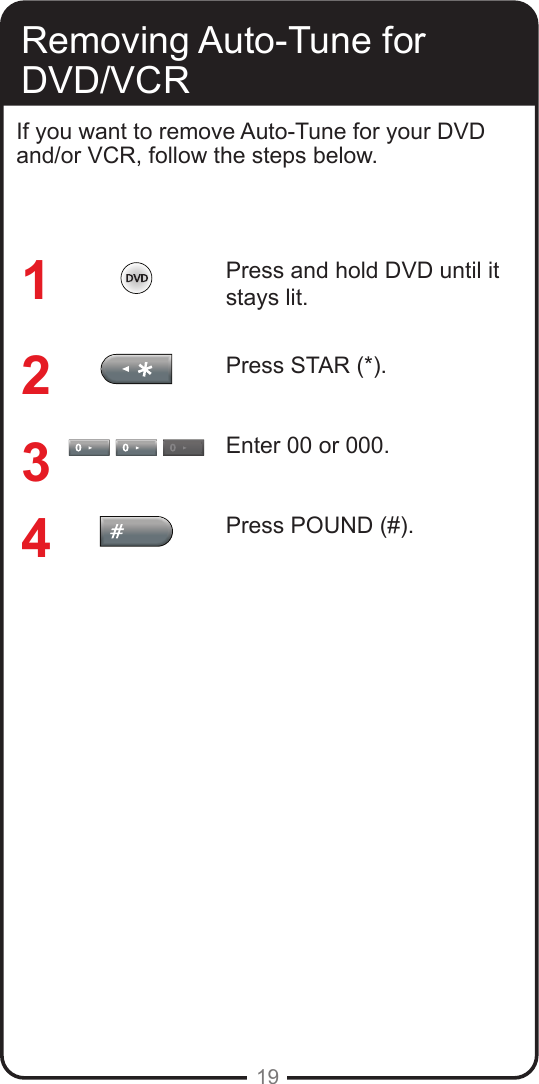 19Removing Auto-Tune for DVD/VCRIf you want to remove Auto-Tune for your DVD and/or VCR, follow the steps below.  Press and hold DVD until it stays lit.Press STAR (*).Enter 00 or 000.Press POUND (#).1234