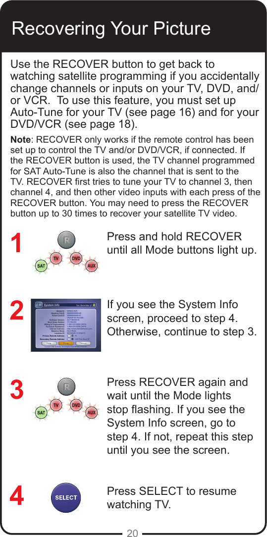 20Recovering Your PictureUse the RECOVER button to get back to watching satellite programming if you accidentally change channels or inputs on your TV, DVD, and/or VCR.  To use this feature, you must set up Auto-Tune for your TV (see page 16) and for your DVD/VCR (see page 18).Note: RECOVER only works if the remote control has been set up to control the TV and/or DVD/VCR, if connected. If the RECOVER button is used, the TV channel programmed for SAT Auto-Tune is also the channel that is sent to the TV. RECOVER rst tries to tune your TV to channel 3, then channel 4, and then other video inputs with each press of the RECOVER button. You may need to press the RECOVER button up to 30 times to recover your satellite TV video.Press and hold RECOVER until all Mode buttons light up.If you see the System Info screen, proceed to step 4. Otherwise, continue to step 3.Press RECOVER again and wait until the Mode lights stop ashing. If you see the System Info screen, go to step 4. If not, repeat this step until you see the screen.Press SELECT to resume watching TV.1234