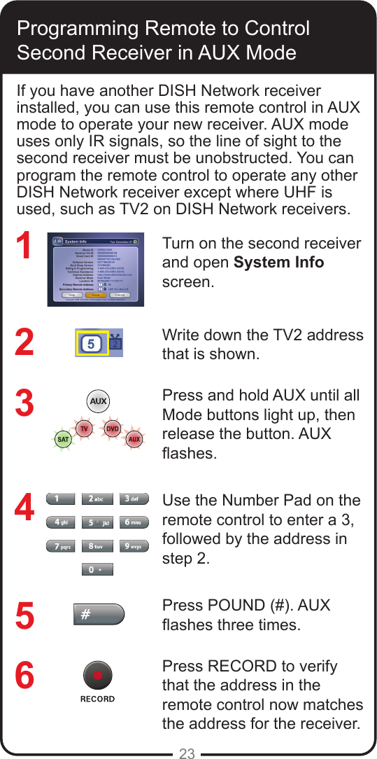 23Programming Remote to Control Second Receiver in AUX Mode If you have another DISH Network receiver installed, you can use this remote control in AUX mode to operate your new receiver. AUX mode uses only IR signals, so the line of sight to the second receiver must be unobstructed. You can program the remote control to operate any other DISH Network receiver except where UHF is used, such as TV2 on DISH Network receivers.Turn on the second receiver and open System Info screen.Write down the TV2 address that is shown.Press and hold AUX until all Mode buttons light up, then release the button. AUX  ashes.Use the Number Pad on the remote control to enter a 3, followed by the address in step 2.Press POUND (#). AUX ashes three times.Press RECORD to verify that the address in the remote control now matches the address for the receiver.123456