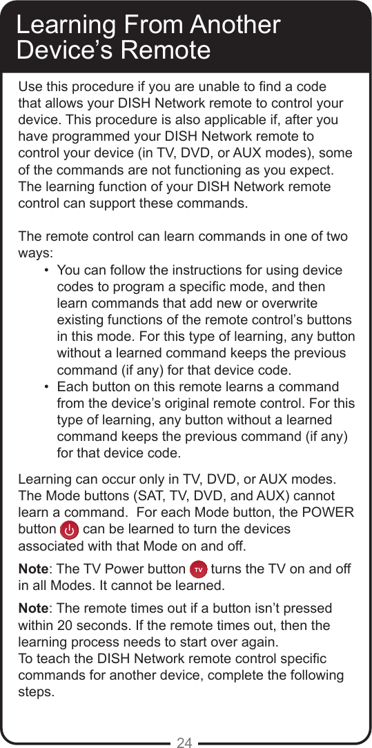 24Learning From Another Device’s RemoteUse this procedure if you are unable to nd a code that allows your DISH Network remote to control your device. This procedure is also applicable if, after you have programmed your DISH Network remote to control your device (in TV, DVD, or AUX modes), some of the commands are not functioning as you expect. The learning function of your DISH Network remote control can support these commands.The remote control can learn commands in one of two ways:•  You can follow the instructions for using device codes to program a specic mode, and then learn commands that add new or overwrite existing functions of the remote control’s buttons in this mode. For this type of learning, any button without a learned command keeps the previous command (if any) for that device code.•  Each button on this remote learns a command from the device’s original remote control. For this type of learning, any button without a learned command keeps the previous command (if any) for that device code.Learning can occur only in TV, DVD, or AUX modes.  The Mode buttons (SAT, TV, DVD, and AUX) cannot learn a command.  For each Mode button, the POWER button  can be learned to turn the devices associated with that Mode on and off.Note: The TV Power button    turns the TV on and off in all Modes. It cannot be learned.  Note: The remote times out if a button isn’t pressed within 20 seconds. If the remote times out, then the learning process needs to start over again.To teach the DISH Network remote control specic commands for another device, complete the following steps.