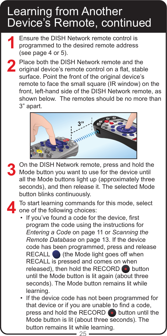 25Ensure the DISH Network remote control is programmed to the desired remote address  (see page 4 or 5). Place both the DISH Network remote and the original device’s remote control on a at, stable surface. Point the front of the original device’s remote to face the small square (IR window) on the front, left-hand side of the DISH Network remote, as shown below.  The remotes should be no more than 3” apart.On the DISH Network remote, press and hold the Mode button you want to use for the device until all the Mode buttons light up (approximately three seconds), and then release it. The selected Mode button blinks continuously.To start learning commands for this mode, select one of the following choices:•  If you’ve found a code for the device, rst program the code using the instructions for Entering a Code on page 11 or Scanning the Remote Database on page 13. If the device code has been programmed, press and release RECALL  (the Mode light goes off when RECALL is pressed and comes on when released), then hold the RECORD  button until the Mode button is lit again (about three seconds). The Mode button remains lit while learning.•  If the device code has not been programmed for that device or if you are unable to nd a code, press and hold the RECORD  button until the Mode button is lit (about three seconds). The button remains lit while learning. Learning from Another Device’s Remote, continued3421