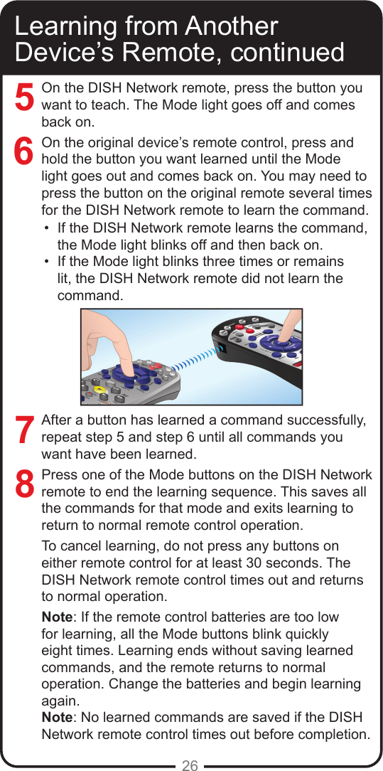 26Learning from Another Device’s Remote, continuedOn the DISH Network remote, press the button you want to teach. The Mode light goes off and comes back on.On the original device’s remote control, press and hold the button you want learned until the Mode light goes out and comes back on. You may need to press the button on the original remote several times for the DISH Network remote to learn the command.•  If the DISH Network remote learns the command, the Mode light blinks off and then back on. •  If the Mode light blinks three times or remains lit, the DISH Network remote did not learn the command.After a button has learned a command successfully, repeat step 5 and step 6 until all commands you want have been learned.Press one of the Mode buttons on the DISH Network remote to end the learning sequence. This saves all the commands for that mode and exits learning to return to normal remote control operation.To cancel learning, do not press any buttons on either remote control for at least 30 seconds. The DISH Network remote control times out and returns to normal operation.Note: If the remote control batteries are too low for learning, all the Mode buttons blink quickly eight times. Learning ends without saving learned commands, and the remote returns to normal operation. Change the batteries and begin learning again.Note: No learned commands are saved if the DISH Network remote control times out before completion.7685