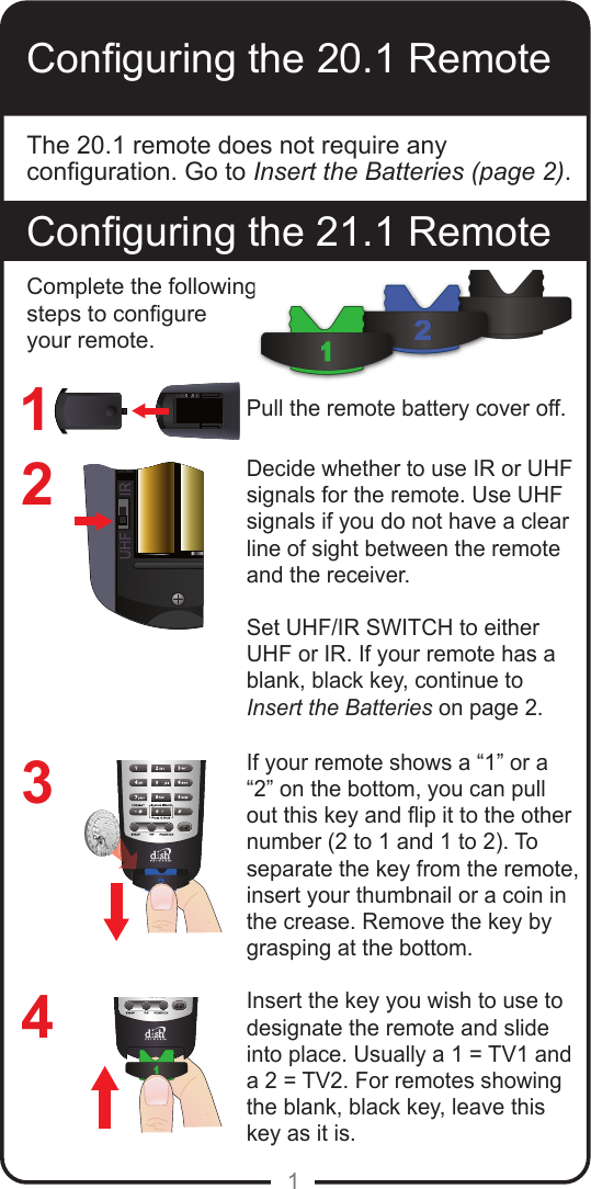1Conguring the 20.1 RemoteConguring the 21.1 RemoteThe 20.1 remote does not require any conguration. Go to Insert the Batteries (page 2).1234Pull the remote battery cover off.Decide whether to use IR or UHF signals for the remote. Use UHF signals if you do not have a clear line of sight between the remote and the receiver. Set UHF/IR SWITCH to either UHF or IR. If your remote has a blank, black key, continue to  Insert the Batteries on page 2.If your remote shows a “1” or a “2” on the bottom, you can pull out this key and ip it to the other number (2 to 1 and 1 to 2). To separate the key from the remote, insert your thumbnail or a coin in the crease. Remove the key by grasping at the bottom.Insert the key you wish to use to designate the remote and slide into place. Usually a 1 = TV1 and a 2 = TV2. For remotes showing the blank, black key, leave this key as it is.Complete the following steps to congure your remote.