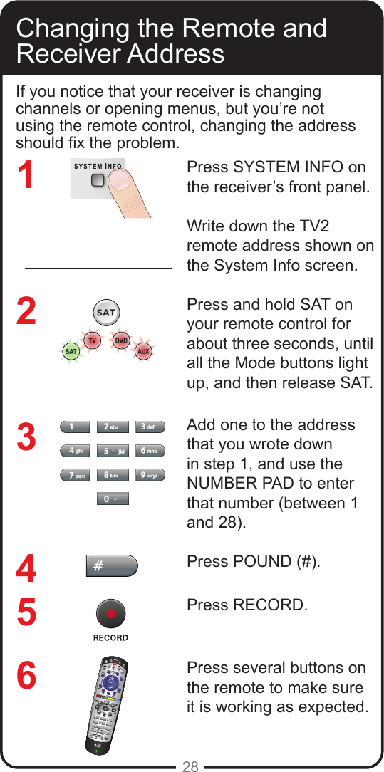 28Changing the Remote and Receiver AddressIf you notice that your receiver is changing channels or opening menus, but you’re not using the remote control, changing the address should x the problem.Press SYSTEM INFO on the receiver’s front panel. Write down the TV2 remote address shown on the System Info screen.Press and hold SAT on your remote control for about three seconds, until all the Mode buttons light up, and then release SAT.Add one to the address that you wrote down in step 1, and use the NUMBER PAD to enter that number (between 1 and 28).Press POUND (#).Press RECORD.Press several buttons on the remote to make sure it is working as expected.123456
