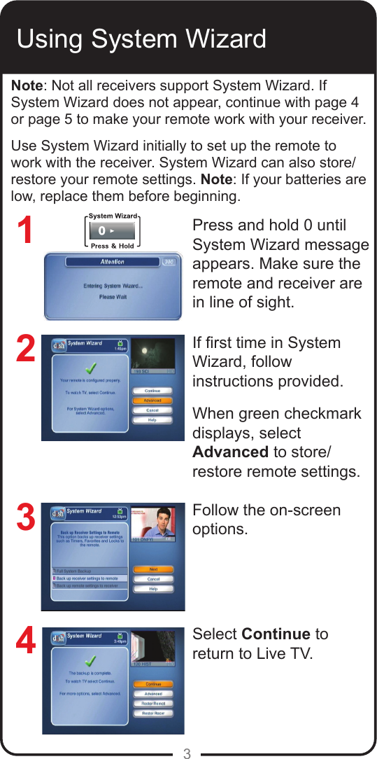 3Using System WizardNote: Not all receivers support System Wizard. If System Wizard does not appear, continue with page 4 or page 5 to make your remote work with your receiver. Use System Wizard initially to set up the remote to work with the receiver. System Wizard can also store/restore your remote settings. Note: If your batteries are low, replace them before beginning.Press and hold 0 until System Wizard message appears. Make sure the remote and receiver are in line of sight.If rst time in System Wizard, follow instructions provided. When green checkmark displays, select Advanced to store/restore remote settings. Follow the on-screen options.Select Continue to return to Live TV.1234