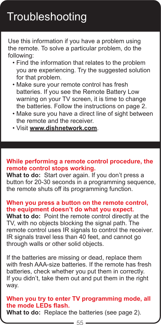 55TroubleshootingUse this information if you have a problem using the remote. To solve a particular problem, do the following:• Find the information that relates to the problem you are experiencing. Try the suggested solution for that problem.• Make sure your remote control has fresh batteries. If you see the Remote Battery Low warning on your TV screen, it is time to change the batteries. Follow the instructions on page 2.• Make sure you have a direct line of sight between the remote and the receiver.• Visit www.dishnetwork.com.While performing a remote control procedure, the remote control stops working.What to do:  Start over again. If you don’t press a button for 20-30 seconds in a programming sequence, the remote shuts off its programming function.When you press a button on the remote control, the equipment doesn’t do what you expect.What to do:  Point the remote control directly at the TV, with no objects blocking the signal path. The remote control uses IR signals to control the receiver. IR signals travel less than 40 feet, and cannot go through walls or other solid objects.If the batteries are missing or dead, replace them with fresh AAA-size batteries. If the remote has fresh batteries, check whether you put them in correctly. If you didn’t, take them out and put them in the right way.When you try to enter TV programming mode, all the mode LEDs ash.What to do:  Replace the batteries (see page 2). 