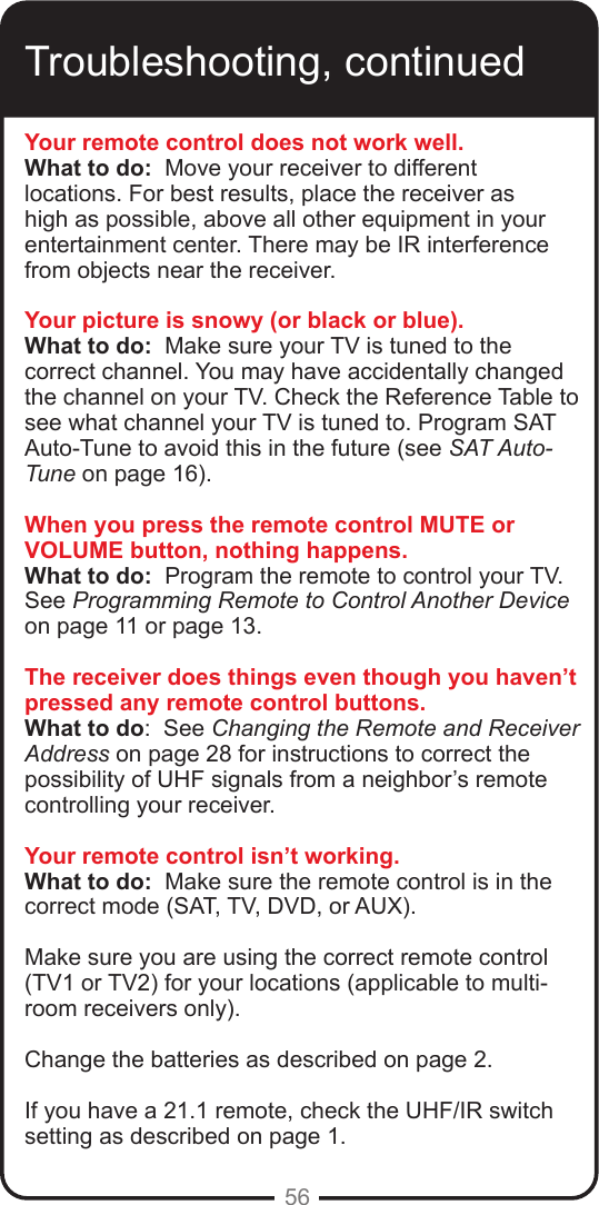 56Troubleshooting, continuedYour remote control does not work well.What to do:  Move your receiver to different locations. For best results, place the receiver as high as possible, above all other equipment in your entertainment center. There may be IR interference from objects near the receiver.Your picture is snowy (or black or blue).What to do:  Make sure your TV is tuned to the correct channel. You may have accidentally changed the channel on your TV. Check the Reference Table to see what channel your TV is tuned to. Program SAT Auto-Tune to avoid this in the future (see SAT Auto-Tune on page 16).When you press the remote control MUTE or VOLUME button, nothing happens.What to do:  Program the remote to control your TV.  See Programming Remote to Control Another Device on page 11 or page 13.The receiver does things even though you haven’t pressed any remote control buttons.What to do:  See Changing the Remote and Receiver Address on page 28 for instructions to correct the possibility of UHF signals from a neighbor’s remote controlling your receiver.Your remote control isn’t working.What to do:  Make sure the remote control is in the correct mode (SAT, TV, DVD, or AUX).  Make sure you are using the correct remote control (TV1 or TV2) for your locations (applicable to multi-room receivers only). Change the batteries as described on page 2.  If you have a 21.1 remote, check the UHF/IR switch setting as described on page 1.  