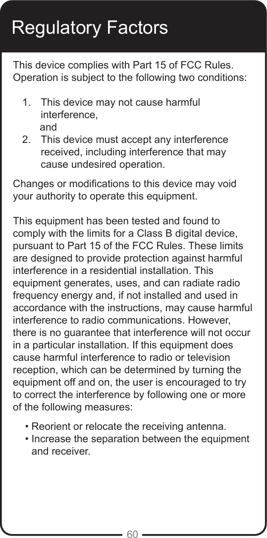 60Regulatory FactorsThis device complies with Part 15 of FCC Rules. Operation is subject to the following two conditions:1.  This device may not cause harmful   interference,      and2.  This device must accept any interference  received, including interference that may cause undesired operation.Changes or modications to this device may void your authority to operate this equipment. This equipment has been tested and found to comply with the limits for a Class B digital device, pursuant to Part 15 of the FCC Rules. These limits are designed to provide protection against harmful interference in a residential installation. This equipment generates, uses, and can radiate radio frequency energy and, if not installed and used in accordance with the instructions, may cause harmful interference to radio communications. However, there is no guarantee that interference will not occur in a particular installation. If this equipment does cause harmful interference to radio or television reception, which can be determined by turning the equipment off and on, the user is encouraged to try to correct the interference by following one or more of the following measures:• Reorient or relocate the receiving antenna.• Increase the separation between the equipment and receiver.