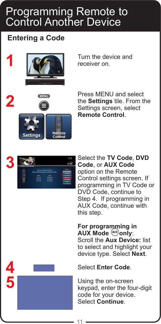 11Programming Remote to Control Another DeviceEntering a CodeTurn the device and  receiver on.Press MENU and select the Settings tile. From the Settings screen, select Remote Control.Select the TV Code, DVD Code, or AUX Code option on the Remote Control settings screen. If programming in TV Code or DVD Code, continue to Step 4.  If programming in AUX Code, continue with this step.For programming in AUX Mode      only:Scroll the Aux Device: list to select and highlight your device type. Select Next.Select Enter Code.Using the on-screen keypad, enter the four-digit code for your device.  Select Continue.32145