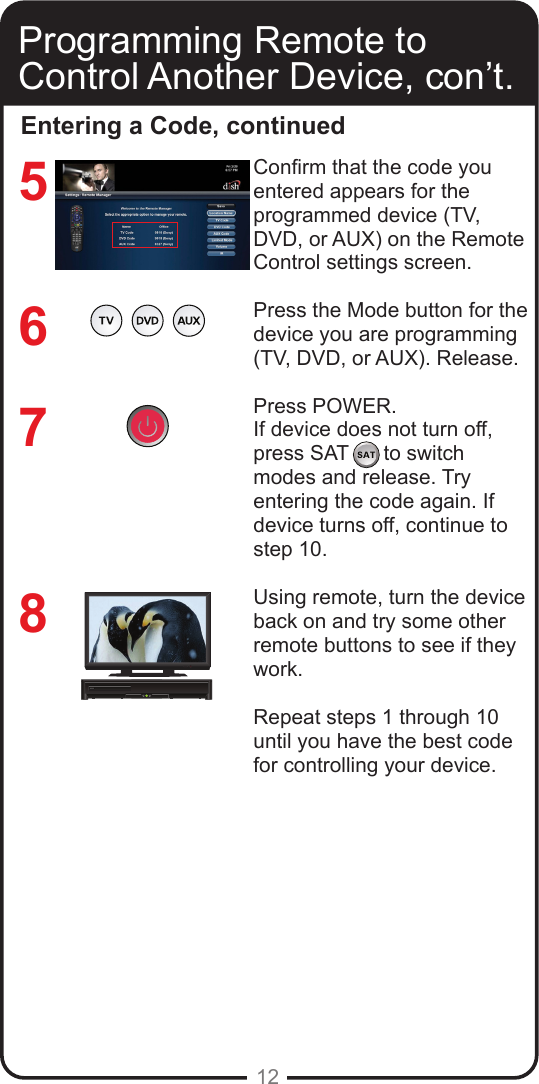 12Entering a Code, continued7658Conrm that the code you entered appears for the programmed device (TV, DVD, or AUX) on the Remote Control settings screen.Press the Mode button for the device you are programming (TV, DVD, or AUX). Release.Press POWER. If device does not turn off, press SAT      to switch modes and release. Try entering the code again. If device turns off, continue to step 10.Using remote, turn the device back on and try some other remote buttons to see if they work.Repeat steps 1 through 10 until you have the best code for controlling your device.Programming Remote to Control Another Device, con’t.