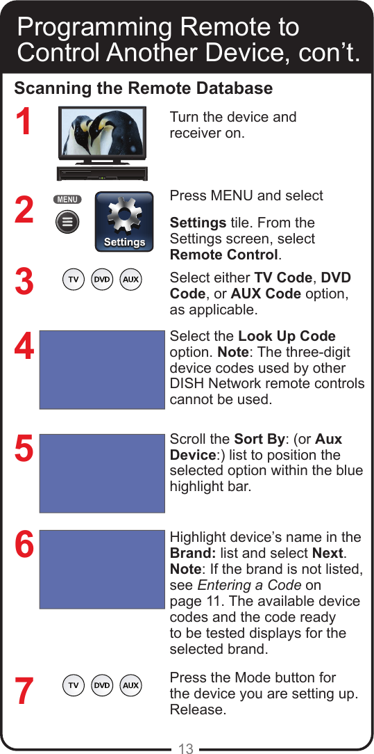 13Programming Remote toControl Another Device, con’t.Scanning the Remote DatabaseTurn the device and receiver on.Press MENU and select Settings tile. From the Settings screen, select Remote Control.  Select either TV Code, DVD Code, or AUX Code option, as applicable.Select the Look Up Code option. Note: The three-digit device codes used by other DISH Network remote controls cannot be used.Scroll the Sort By: (or Aux Device:) list to position the selected option within the blue highlight bar. Highlight device’s name in the Brand: list and select Next.Note: If the brand is not listed, see Entering a Code on page 11. The available device codes and the code ready to be tested displays for the selected brand.Press the Mode button for the device you are setting up.  Release. 1234567