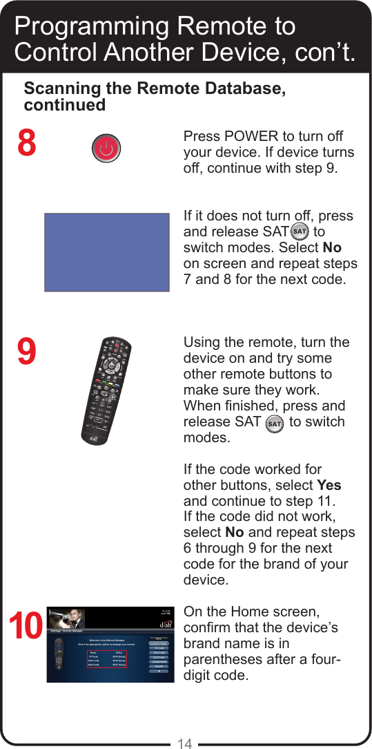 14Press POWER to turn off your device. If device turns off, continue with step 9. If it does not turn off, press and release SAT      to switch modes. Select No on screen and repeat steps 7 and 8 for the next code.Using the remote, turn the device on and try some other remote buttons to make sure they work. When nished, press and release SAT       to switch modes.If the code worked for other buttons, select Yes and continue to step 11. If the code did not work, select No and repeat steps 6 through 9 for the next code for the brand of your device.On the Home screen, conrm that the device’s brand name is in parentheses after a four-digit code.Programming Remote to Control Another Device, con’t.Scanning the Remote Database, continued8910