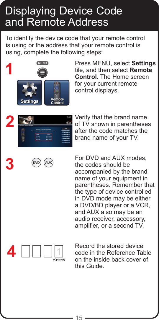 15Displaying Device Code and Remote AddressTo identify the device code that your remote control is using or the address that your remote control is using, complete the following steps:Press MENU, select Settings tile, and then select Remote Control. The Home screen for your current remote control displays.Verify that the brand name of TV shown in parentheses after the code matches the brand name of your TV.For DVD and AUX modes, the codes should be accompanied by the brand name of your equipment in parentheses. Remember that the type of device controlled in DVD mode may be either a DVD/BD player or a VCR, and AUX also may be an audio receiver, accessory, amplier, or a second TV.Record the stored device code in the Reference Table on the inside back cover of this Guide.3214