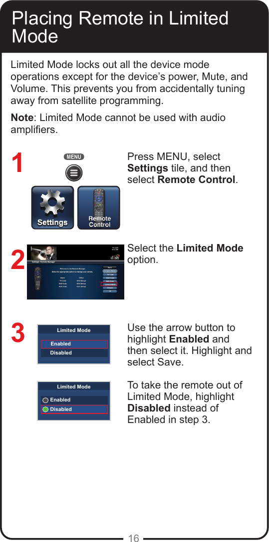 16Placing Remote in Limited ModeLimited Mode locks out all the device mode operations except for the device’s power, Mute, and Volume. This prevents you from accidentally tuning away from satellite programming. Note: Limited Mode cannot be used with audio ampliers.Press MENU, select Settings tile, and then select Remote Control. Select the Limited Mode option.Use the arrow button to highlight Enabled and then select it. Highlight and select Save.To take the remote out of Limited Mode, highlight Disabled instead of Enabled in step 3.123EnabledDisabledLimited ModeEnabledDisabledLimited Mode