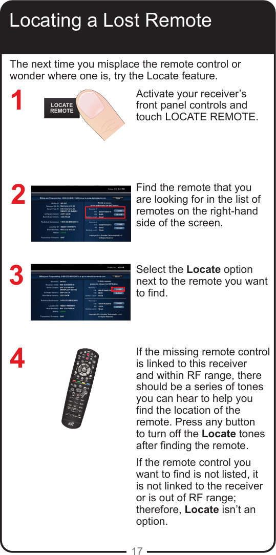 17Locating a Lost RemoteActivate your receiver’s front panel controls and touch LOCATE REMOTE. Find the remote that you are looking for in the list of remotes on the right-hand side of the screen. Select the Locate option next to the remote you want to nd.  If the missing remote control is linked to this receiver and within RF range, there should be a series of tones you can hear to help you nd the location of the remote. Press any button to turn off the Locate tones after nding the remote.If the remote control you want to nd is not listed, it is not linked to the receiver or is out of RF range; therefore, Locate isn’t an option.1234The next time you misplace the remote control or wonder where one is, try the Locate feature. LOCATEREMOTE