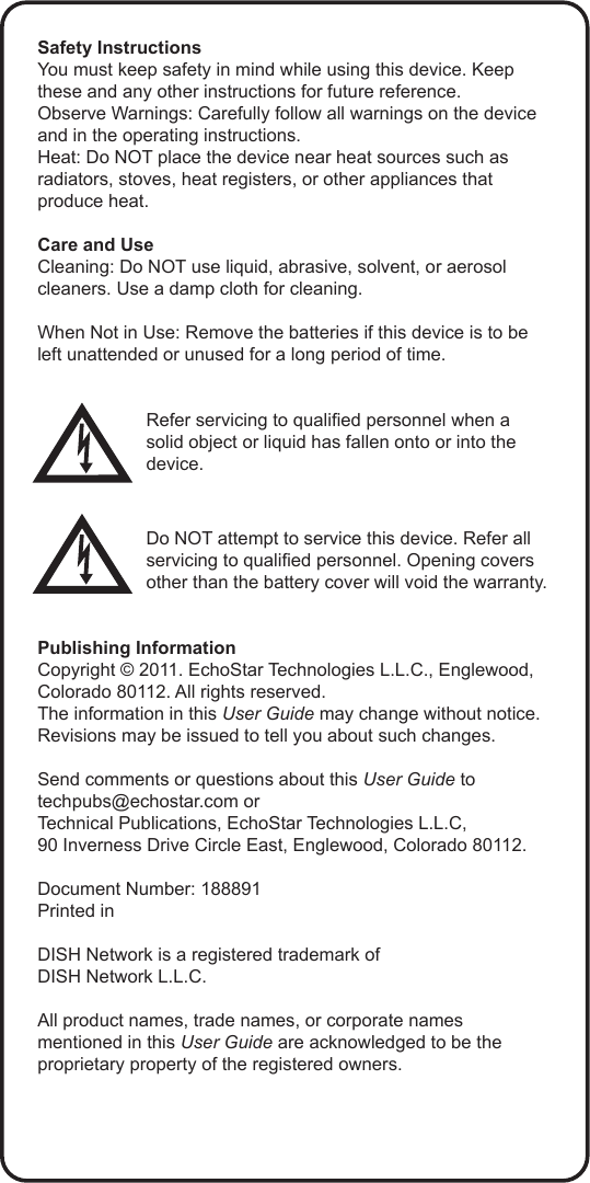 Safety InstructionsYou must keep safety in mind while using this device. Keep these and any other instructions for future reference.Observe Warnings: Carefully follow all warnings on the device and in the operating instructions.Heat: Do NOT place the device near heat sources such as radiators, stoves, heat registers, or other appliances that produce heat.Care and UseCleaning: Do NOT use liquid, abrasive, solvent, or aerosol cleaners. Use a damp cloth for cleaning.When Not in Use: Remove the batteries if this device is to be left unattended or unused for a long period of time.Refer servicing to qualied personnel when a solid object or liquid has fallen onto or into the device.Do NOT attempt to service this device. Refer all servicing to qualied personnel. Opening covers other than the battery cover will void the warranty.Publishing InformationCopyright © 2011. EchoStar Technologies L.L.C., Englewood, Colorado 80112. All rights reserved.The information in this User Guide may change without notice. Revisions may be issued to tell you about such changes.Send comments or questions about this User Guide to techpubs@echostar.com orTechnical Publications, EchoStar Technologies L.L.C, 90 Inverness Drive Circle East, Englewood, Colorado 80112.Document Number: 188891Printed inDISH Network is a registered trademark of  DISH Network L.L.C.All product names, trade names, or corporate names mentioned in this User Guide are acknowledged to be the proprietary property of the registered owners.