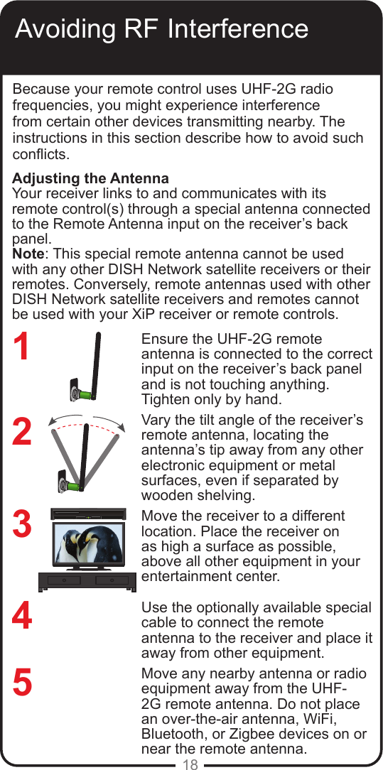 18Avoiding RF InterferenceBecause your remote control uses UHF-2G radio frequencies, you might experience interference from certain other devices transmitting nearby. The instructions in this section describe how to avoid such conicts.Ensure the UHF-2G remote antenna is connected to the correct input on the receiver’s back panel and is not touching anything. Tighten only by hand. Vary the tilt angle of the receiver’s remote antenna, locating the antenna’s tip away from any other electronic equipment or metal surfaces, even if separated by wooden shelving.Move the receiver to a different location. Place the receiver on as high a surface as possible, above all other equipment in your entertainment center.Use the optionally available special cable to connect the remote antenna to the receiver and place it away from other equipment.Move any nearby antenna or radio equipment away from the UHF-2G remote antenna. Do not place an over-the-air antenna, WiFi, Bluetooth, or Zigbee devices on or near the remote antenna.234Adjusting the AntennaYour receiver links to and communicates with its remote control(s) through a special antenna connected to the Remote Antenna input on the receiver’s back panel. Note: This special remote antenna cannot be used with any other DISH Network satellite receivers or their remotes. Conversely, remote antennas used with other DISH Network satellite receivers and remotes cannot be used with your XiP receiver or remote controls.REMOTEANTENNA15REMOTEANTENNA