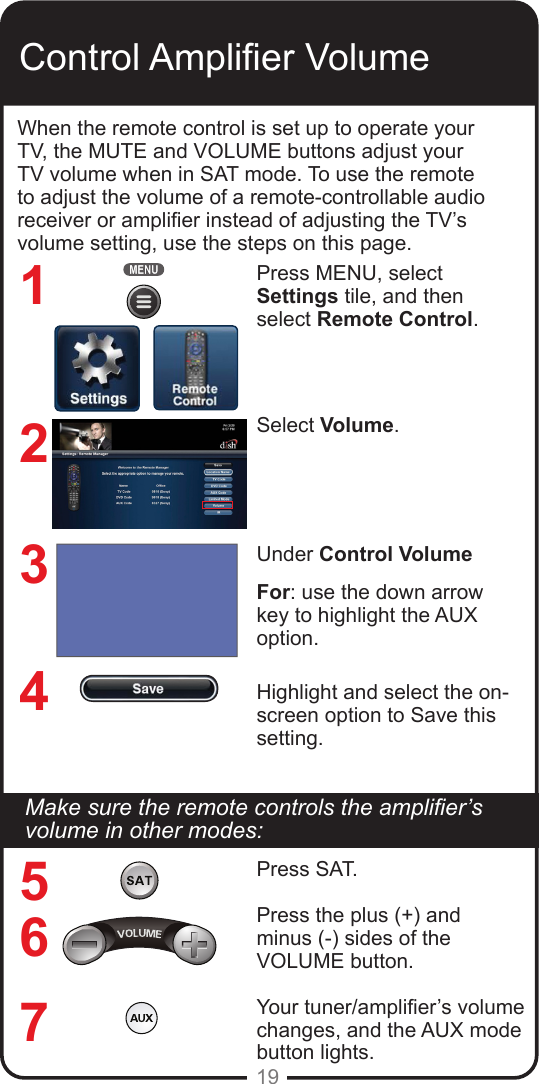 19Control Amplier VolumeWhen the remote control is set up to operate your TV, the MUTE and VOLUME buttons adjust your TV volume when in SAT mode. To use the remote to adjust the volume of a remote-controllable audio receiver or amplier instead of adjusting the TV’s volume setting, use the steps on this page.Press MENU, select Settings tile, and then select Remote Control.Select Volume.Under Control Volume For: use the down arrow key to highlight the AUX option.Highlight and select the on-screen option to Save this setting.1234567Make sure the remote controls the amplier’s volume in other modes:Press SAT.Press the plus (+) and  minus (-) sides of the VOLUME button.Your tuner/amplier’s volume changes, and the AUX mode button lights.