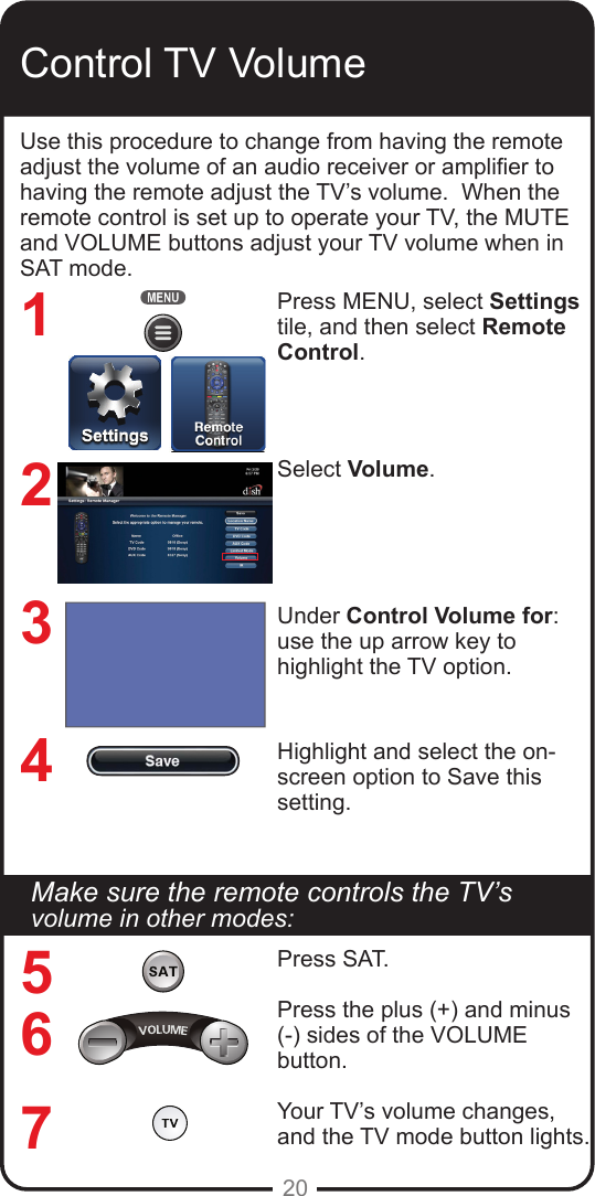 20Control TV VolumeUse this procedure to change from having the remote adjust the volume of an audio receiver or amplier to having the remote adjust the TV’s volume.  When the remote control is set up to operate your TV, the MUTE and VOLUME buttons adjust your TV volume when in SAT mode. Press MENU, select Settings tile, and then select Remote Control.Select Volume.Under Control Volume for: use the up arrow key to highlight the TV option.Highlight and select the on-screen option to Save this setting.1234567Make sure the remote controls the TV’s volume in other modes:Press SAT.Press the plus (+) and minus (-) sides of the VOLUME button.Your TV’s volume changes, and the TV mode button lights.