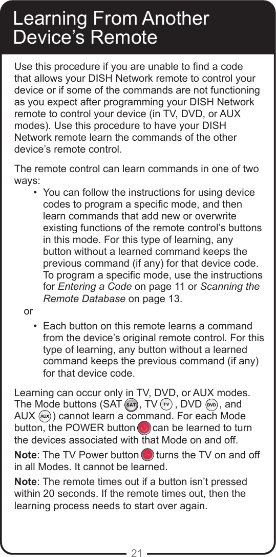 21Learning From Another Device’s RemoteUse this procedure if you are unable to nd a code that allows your DISH Network remote to control your device or if some of the commands are not functioning as you expect after programming your DISH Network remote to control your device (in TV, DVD, or AUX modes). Use this procedure to have your DISH Network remote learn the commands of the other device’s remote control. The remote control can learn commands in one of two ways:•  You can follow the instructions for using device codes to program a specic mode, and then learn commands that add new or overwrite existing functions of the remote control’s buttons in this mode. For this type of learning, any button without a learned command keeps the previous command (if any) for that device code. To program a specic mode, use the instructions for Entering a Code on page 11 or Scanning the Remote Database on page 13.or •  Each button on this remote learns a command from the device’s original remote control. For this type of learning, any button without a learned command keeps the previous command (if any) for that device code.Learning can occur only in TV, DVD, or AUX modes.  The Mode buttons (SAT      , TV      , DVD      , and  AUX      ) cannot learn a command. For each Mode button, the POWER button      can be learned to turnthe devices associated with that Mode on and off.Note: The TV Power button      turns the TV on and offin all Modes. It cannot be learned.  Note: The remote times out if a button isn’t pressed within 20 seconds. If the remote times out, then the learning process needs to start over again.