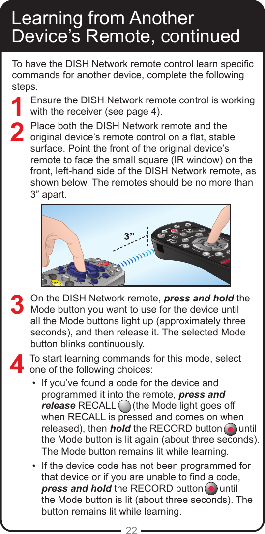 22To have the DISH Network remote control learn specic commands for another device, complete the following steps.Ensure the DISH Network remote control is working with the receiver (see page 4). Place both the DISH Network remote and the original device’s remote control on a at, stable surface. Point the front of the original device’s remote to face the small square (IR window) on the front, left-hand side of the DISH Network remote, as shown below. The remotes should be no more than 3” apart.On the DISH Network remote, press and hold the Mode button you want to use for the device until all the Mode buttons light up (approximately three seconds), and then release it. The selected Mode button blinks continuously.To start learning commands for this mode, select one of the following choices:•  If you’ve found a code for the device and programmed it into the remote, press and release RECALL      (the Mode light goes off when RECALL is pressed and comes on when released), then hold the RECORD button      until the Mode button is lit again (about three seconds). The Mode button remains lit while learning.•  If the device code has not been programmed for that device or if you are unable to nd a code, press and hold the RECORD button      until the Mode button is lit (about three seconds). The button remains lit while learning. Learning from Another Device’s Remote, continued3421SATPOWERIMENUGUIDEBROWSETHEMESMUTERECALLSKIPBACKPAVOLUMEDVRTVVCRAUXTVPAGECANCELINFOVIEW TV