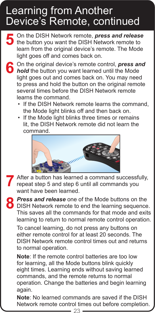 23Learning from Another Device’s Remote, continuedOn the DISH Network remote, press and releasethe button you want the DISH Network remote to learn from the original device’s remote. The Mode light goes off and comes back on.On the original device’s remote control, press and hold the button you want learned until the Mode light goes out and comes back on. You may need to press and hold the button on the original remote several times before the DISH Network remote learns the command.•  If the DISH Network remote learns the command, the Mode light blinks off and then back on. •  If the Mode light blinks three times or remains lit, the DISH Network remote did not learn the command.After a button has learned a command successfully, repeat step 5 and step 6 until all commands you want have been learned.Press and release one of the Mode buttons on the DISH Network remote to end the learning sequence. This saves all the commands for that mode and exits learning to return to normal remote control operation.To cancel learning, do not press any buttons on either remote control for at least 20 seconds. The DISH Network remote control times out and returns to normal operation.Note: If the remote control batteries are too low for learning, all the Mode buttons blink quickly eight times. Learning ends without saving learned commands, and the remote returns to normal operation. Change the batteries and begin learning again.Note: No learned commands are saved if the DISH Network remote control times out before completion.7685SATPOWERIMENUGUIDEBROWSETHEMESMUTERECALLSKIPBACKPAVOLUMEDVRTVVCRAUXTVPAGECANCELINFOVIEW TV