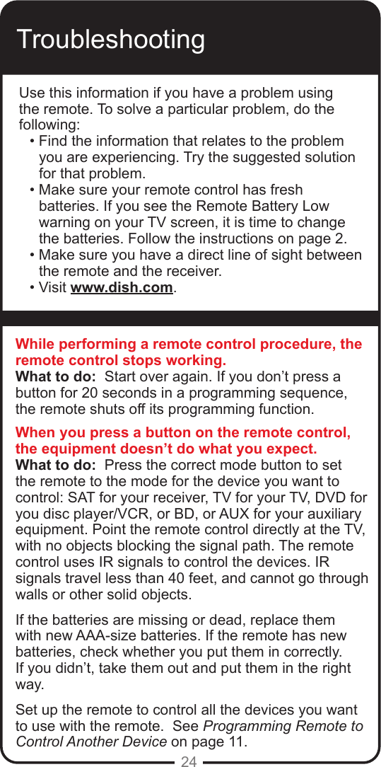 24TroubleshootingUse this information if you have a problem using the remote. To solve a particular problem, do the following:• Find the information that relates to the problem you are experiencing. Try the suggested solution for that problem.• Make sure your remote control has fresh batteries. If you see the Remote Battery Low warning on your TV screen, it is time to change the batteries. Follow the instructions on page 2.• Make sure you have a direct line of sight between the remote and the receiver.• Visit www.dish.com.While performing a remote control procedure, the remote control stops working.What to do:  Start over again. If you don’t press a button for 20 seconds in a programming sequence, the remote shuts off its programming function.When you press a button on the remote control, the equipment doesn’t do what you expect.What to do:  Press the correct mode button to set the remote to the mode for the device you want to control: SAT for your receiver, TV for your TV, DVD for you disc player/VCR, or BD, or AUX for your auxiliary equipment. Point the remote control directly at the TV, with no objects blocking the signal path. The remote control uses IR signals to control the devices. IR signals travel less than 40 feet, and cannot go through walls or other solid objects.If the batteries are missing or dead, replace them with new AAA-size batteries. If the remote has new batteries, check whether you put them in correctly. If you didn’t, take them out and put them in the right way.Set up the remote to control all the devices you want to use with the remote.  See Programming Remote to Control Another Device on page 11.