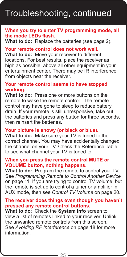 25Troubleshooting, continuedWhen you try to enter TV programming mode, all the mode LEDs ash.What to do:  Replace the batteries (see page 2). Your remote control does not work well.What to do:  Move your receiver to different locations. For best results, place the receiver as high as possible, above all other equipment in your entertainment center. There may be IR interference from objects near the receiver.Your remote control seems to have stopped working.What to do:  Press one or more buttons on the remote to wake the remote control.  The remote control may have gone to sleep to reduce battery drain. If your remote is still unresponsive, take out the batteries and press any button for three seconds, then reinsert the batteries.Your picture is snowy (or black or blue).What to do:  Make sure your TV is tuned to the correct channel. You may have accidentally changed the channel on your TV. Check the Reference Table to see what channel your TV is tuned to. When you press the remote control MUTE or VOLUME button, nothing happens.What to do:  Program the remote to control your TV.  See Programming Remote to Control Another Device on page 11. If you are trying to control TV volume, but the remote is set up to control a tuner or amplier in AUX mode, then see Control TV Volume on page 20.The receiver does things even though you haven’t pressed any remote control buttons.What to do:  Check the System Info screen to view a list of remotes linked to your receiver. Unlink the unwanted remote controls from this screen.  See Avoiding RF Interference on page 18 for more information.