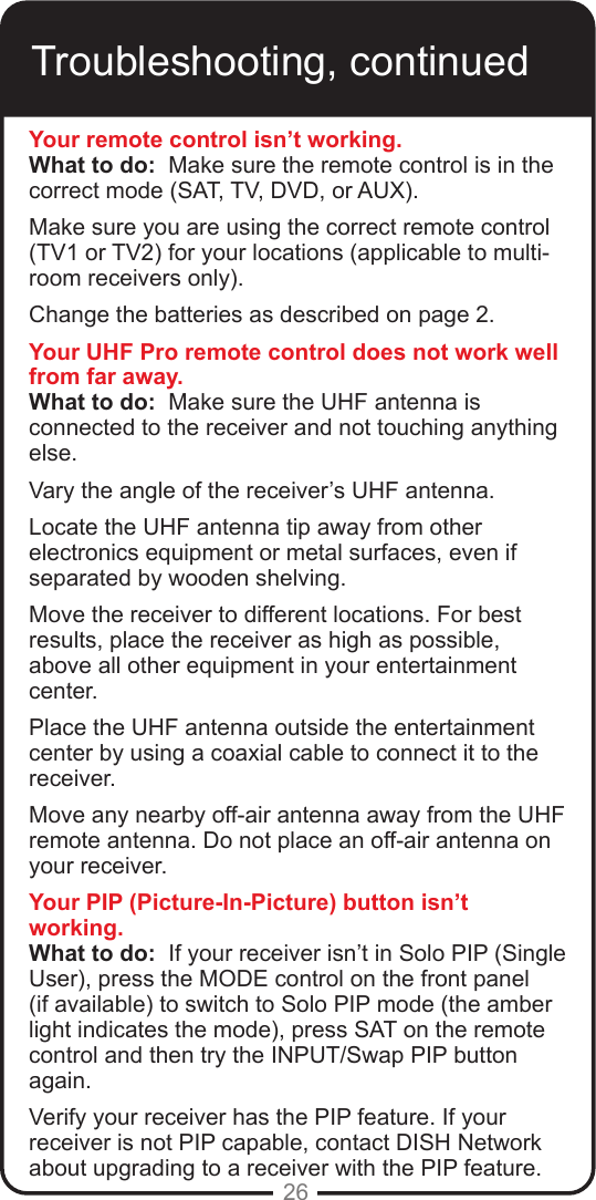 26Troubleshooting, continuedYour remote control isn’t working.What to do:  Make sure the remote control is in the correct mode (SAT, TV, DVD, or AUX).  Make sure you are using the correct remote control (TV1 or TV2) for your locations (applicable to multi-room receivers only). Change the batteries as described on page 2.  Your UHF Pro remote control does not work well from far away.What to do:  Make sure the UHF antenna is connected to the receiver and not touching anything else.  Vary the angle of the receiver’s UHF antenna. Locate the UHF antenna tip away from other electronics equipment or metal surfaces, even if separated by wooden shelving. Move the receiver to different locations. For best results, place the receiver as high as possible, above all other equipment in your entertainment center.Place the UHF antenna outside the entertainment center by using a coaxial cable to connect it to the receiver.Move any nearby off-air antenna away from the UHF remote antenna. Do not place an off-air antenna on your receiver.Your PIP (Picture-In-Picture) button isn’t working.What to do:  If your receiver isn’t in Solo PIP (Single User), press the MODE control on the front panel (if available) to switch to Solo PIP mode (the amber light indicates the mode), press SAT on the remote control and then try the INPUT/Swap PIP button again.  Verify your receiver has the PIP feature. If your receiver is not PIP capable, contact DISH Network about upgrading to a receiver with the PIP feature.