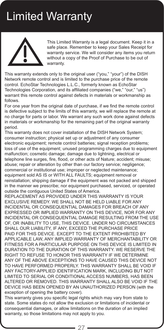 27Limited WarrantyThis Limited Warranty is a legal document. Keep it in a safe place. Remember to keep your Sales Receipt for warranty service. We will consider any items you return without a copy of the Proof of Purchase to be out of warranty.This warranty extends only to the original user (“you,” “your”) of the DISH Network remote control and is limited to the purchase price of the remote control. EchoStar Technologies L.L.C., formerly known as EchoStar Technologies Corporation, and its afliated companies (“we,” “our,” “us”) warrant this remote control against defects in materials or workmanship as follows.For one year from the original date of purchase, if we nd the remote control is defective subject to the limits of this warranty, we will replace the remote at no charge for parts or labor. We warrant any such work done against defects in materials or workmanship for the remaining part of the original warranty period.This warranty does not cover installation of the DISH Network System; consumer instruction; physical set up or adjustment of any consumer electronic equipment; remote control batteries; signal reception problems; loss of use of the equipment; unused programming charges due to equipment malfunction; cosmetic damage; damage due to lightning, electrical or telephone line surges, re, ood, or other acts of Nature; accident; misuse; abuse; repair or alteration by other than our factory service; negligence; commercial or institutional use; improper or neglected maintenance; equipment sold AS IS or WITH ALL FAULTS; equipment removal or reinstallation; shipping damage if the equipment was not packed and shipped in the manner we prescribe; nor equipment purchased, serviced, or operated outside the contiguous United States of America.REPLACEMENT AS PROVIDED UNDER THIS WARRANTY IS YOUR EXCLUSIVE REMEDY. WE SHALL NOT BE HELD LIABLE FOR ANY INCIDENTAL OR CONSEQUENTIAL DAMAGES FOR BREACH OF ANY EXPRESSED OR IMPLIED WARRANTY ON THIS DEVICE, NOR FOR ANY INCIDENTAL OR CONSEQUENTIAL DAMAGE RESULTING FROM THE USE OF, OR INABILITY TO USE, THIS DEVICE. UNDER NO CIRCUMSTANCES SHALL OUR LIABILITY, IF ANY, EXCEED THE PURCHASE PRICE PAID FOR THIS DEVICE. EXCEPT TO THE EXTENT PROHIBITED BY APPLICABLE LAW, ANY IMPLIED WARRANTY OF MERCHANTABILITY OR FITNESS FOR A PARTICULAR PURPOSE ON THIS DEVICE IS LIMITED IN DURATION TO THE DURATION OF THIS WARRANTY. WE RESERVE THE RIGHT TO REFUSE TO HONOR THIS WARRANTY IF WE DETERMINE ANY OF THE ABOVE EXCEPTIONS TO HAVE CAUSED THIS DEVICE NOT TO HAVE PERFORMED PROPERLY. THIS WARRANTY SHALL BE VOID IF ANY FACTORY-APPLIED IDENTIFICATION MARK, INCLUDING BUT NOT LIMITED TO SERIAL OR CONDITIONAL ACCESS NUMBERS, HAS BEEN ALTERED OR REMOVED. THIS WARRANTY SHALL ALSO BE VOID IF THE DEVICE HAS BEEN OPENED BY AN UNAUTHORIZED PERSON (with the exception of opening the battery cover).This warranty gives you specic legal rights which may vary from state to state. Some states do not allow the exclusion or limitations of incidental or consequential damages, or allow limitations on the duration of an implied warranty, so those limitations may not apply to you.