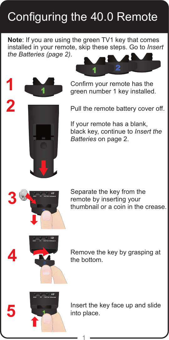 1Conguring the 40.0 Remote1234Conrm your remote has the green number 1 key installed.Pull the remote battery cover off. If your remote has a blank, black key, continue to Insert the Batteries on page 2.Separate the key from the remote by inserting your thumbnail or a coin in the crease. Remove the key by grasping at the bottom.Insert the key face up and slide into place.5Note: If you are using the green TV1 key that comes installed in your remote, skip these steps. Go to Insert the Batteries (page 2).