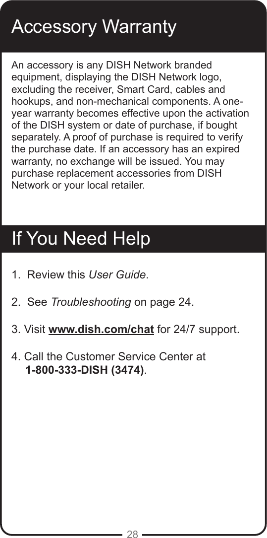 28Accessory WarrantyAn accessory is any DISH Network branded equipment, displaying the DISH Network logo, excluding the receiver, Smart Card, cables and hookups, and non-mechanical components. A one-year warranty becomes effective upon the activation of the DISH system or date of purchase, if bought separately. A proof of purchase is required to verify the purchase date. If an accessory has an expired warranty, no exchange will be issued. You may purchase replacement accessories from DISH Network or your local retailer.If You Need Help1.  Review this User Guide.2.  See Troubleshooting on page 24.3. Visit www.dish.com/chat for 24/7 support.4. Call the Customer Service Center at       1-800-333-DISH (3474). 