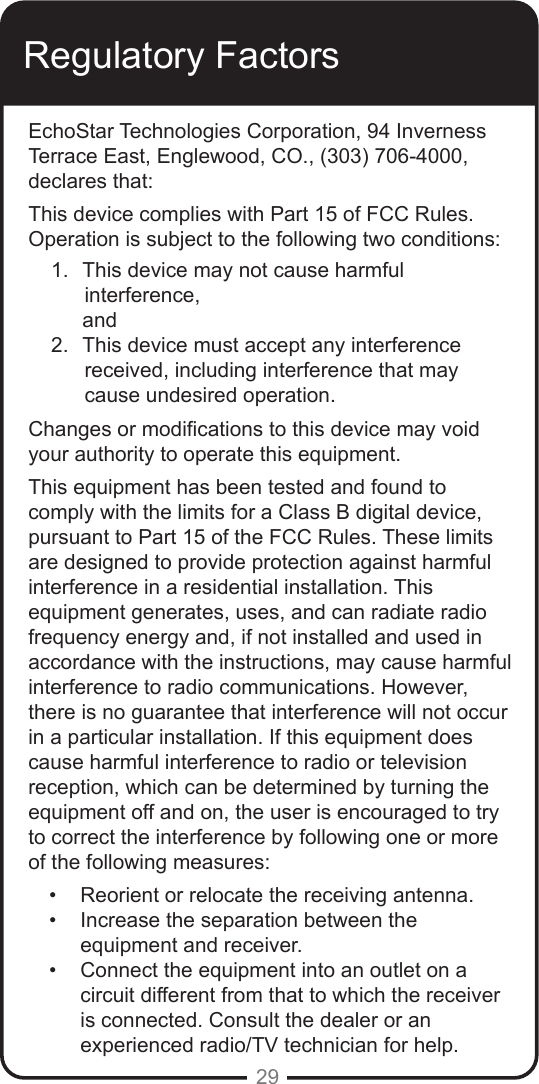 29Regulatory FactorsEchoStar Technologies Corporation, 94 Inverness Terrace East, Englewood, CO., (303) 706-4000, declares that: This device complies with Part 15 of FCC Rules. Operation is subject to the following two conditions:1.  This device may not cause harmful   interference,      and2.  This device must accept any interference  received, including interference that may cause undesired operation.Changes or modications to this device may void your authority to operate this equipment. This equipment has been tested and found to comply with the limits for a Class B digital device, pursuant to Part 15 of the FCC Rules. These limits are designed to provide protection against harmful interference in a residential installation. This equipment generates, uses, and can radiate radio frequency energy and, if not installed and used in accordance with the instructions, may cause harmful interference to radio communications. However, there is no guarantee that interference will not occur in a particular installation. If this equipment does cause harmful interference to radio or television reception, which can be determined by turning the equipment off and on, the user is encouraged to try to correct the interference by following one or more of the following measures:•  Reorient or relocate the receiving antenna.•  Increase the separation between the equipment and receiver.•  Connect the equipment into an outlet on a circuit different from that to which the receiver is connected. Consult the dealer or an experienced radio/TV technician for help.