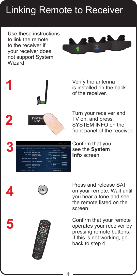 4Linking Remote to ReceiverVerify the antenna is installed on the back of the receiver.Turn your receiver andTV on, and pressSYSTEM INFO on thefront panel of the receiver.Conrm that yousee the SystemInfo screen.Press and release SAT on your remote. Wait until you hear a tone and see the remote listed on the screen.  Conrm that your remote operates your receiver by pressing remote buttons. If this is not working, go back to step 4. 32145Use these instructions to link the remote to the receiver if your receiver does not support System Wizard.REMOTEANTENNASYSTEMINFO