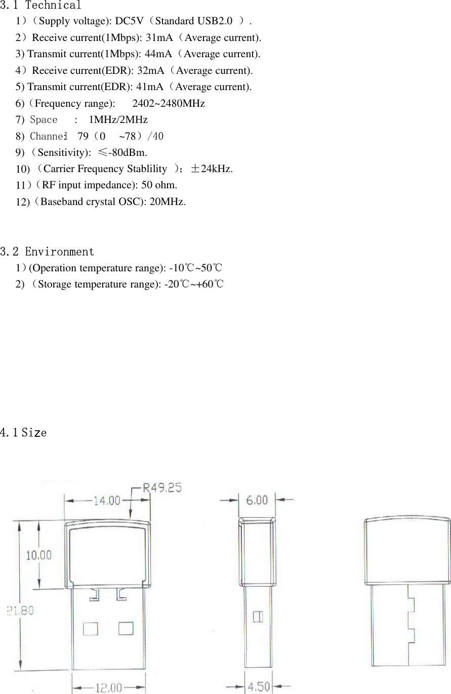 3.1 Technical1）（Supply voltage): DC5V（Standard USB2.0 ）.2）Receive current(1Mbps): 31mA（Average current).3) Transmit current(1Mbps): 44mA（Average current).4）Receive current(EDR): 32mA（Average current).5) Transmit current(EDR): 41mA（Average current).6)（Frequency range): 2402~2480MHz7) Space : 1MHz/2MHz8) Channel: 79（0 ~78）／４０9)（Sensitivity): ≤-80dBm.10)11）（Carrier Frequency Stablility ）：±24kHz.12)（RF input impedance): 50 ohm.（Baseband crystal OSC): 20MHz.3.2 Environment1）(Operation temperature range): -10℃~50℃2) （Storage temperature range): -20℃~+60℃4.1 Si ez