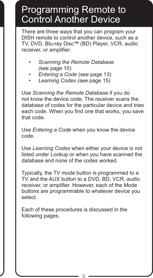 9Programming Remote toControl Another DeviceThere are three ways that you can program your DISH remote to control another device, such as a TV, DVD, Blu-ray Disc™ (BD) Player, VCR, audio receiver, or amplier:• Scanning the Remote Database  (see page 10)• Entering a Code (see page 13)• Learning Codes (see page 15)Use Scanning the Remote Database if you do not know the device code. The receiver scans the database of codes for the particular device and tries each code. When you nd one that works, you save that code.Use Entering a Code when you know the device code.  Use Learning Codes when either your device is not listed under Lookup or when you have scanned the database and none of the codes worked.  Typically, the TV mode button is programmed to a TV and the AUX button to a DVD, BD, VCR, audio receiver, or amplier. However, each of the Mode buttons are programmable to whatever device you select.Each of these procedures is discussed in the following pages.    