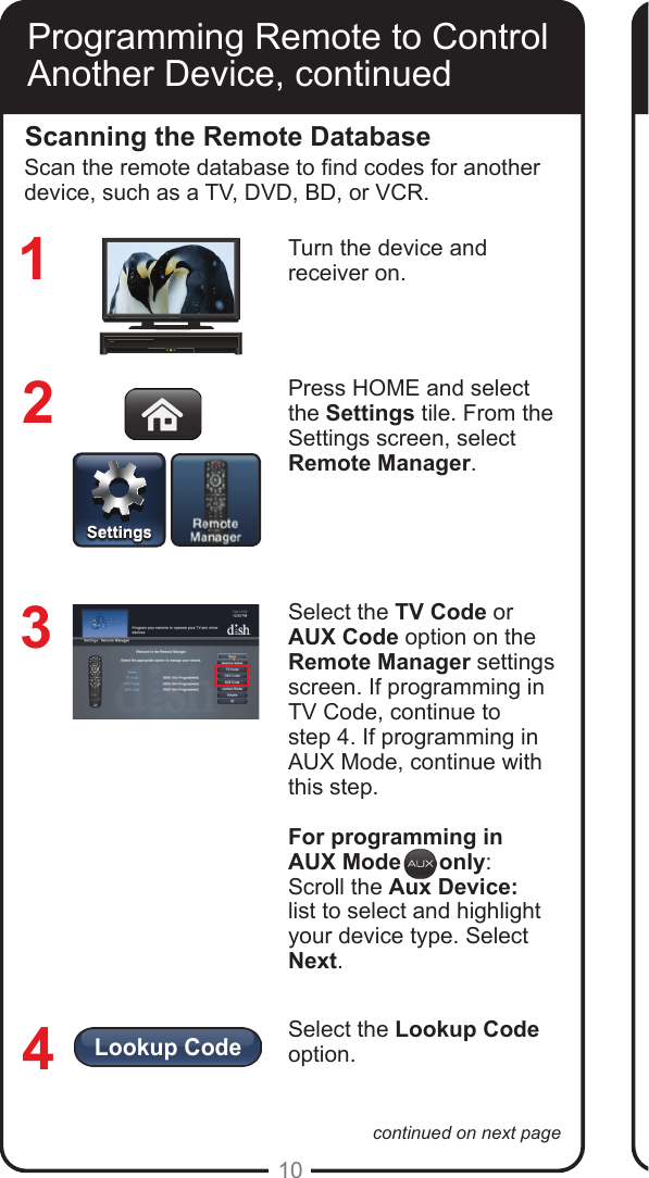 Lookup Code10continued on next pageProgramming Remote to Control Another Device, continuedScanning the Remote DatabaseTurn the device and receiver on.Press HOME and select  the Settings tile. From the Settings screen, select  Remote Manager.Select the TV Code or AUX Code option on the Remote Manager settings screen. If programming in TV Code, continue to  step 4. If programming in AUX Mode, continue with this step.For programming in AUX Mode      only:Scroll the Aux Device:  list to select and highlight your device type. Select Next.Select the Lookup Code option. 1234Scan the remote database to nd codes for another device, such as a TV, DVD, BD, or VCR.