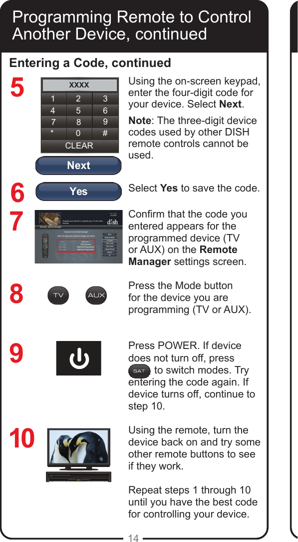 YesNextXXXX1 2 34 5 67 8 9CLEAR* 0 #14Entering a Code, continued8769Using the on-screen keypad, enter the four-digit code for your device. Select Next.Note: The three-digit device codes used by other DISH remote controls cannot be used.Select Yes to save the code.Conrm that the code you entered appears for the programmed device (TV or AUX) on the Remote Manager settings screen.Press the Mode button for the device you are programming (TV or AUX). Press POWER. If device does not turn off, press           to switch modes. Try entering the code again. If device turns off, continue to step 10.Using the remote, turn the device back on and try some other remote buttons to see if they work.Repeat steps 1 through 10 until you have the best code for controlling your device.10Programming Remote to Control Another Device, continued5