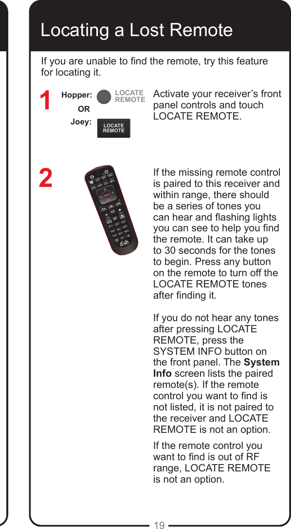 LOCATEREMOTELOCATEREMOTE19Locating a Lost RemoteActivate your receiver’s front panel controls and touch LOCATE REMOTE. If the missing remote control is paired to this receiver and within range, there should be a series of tones you can hear and ashing lights you can see to help you nd the remote. It can take up to 30 seconds for the tones to begin. Press any button on the remote to turn off the LOCATE REMOTE tones after nding it.If you do not hear any tones after pressing LOCATE REMOTE, press the SYSTEM INFO button on the front panel. The System Info screen lists the paired remote(s). If the remote control you want to nd is not listed, it is not paired to the receiver and LOCATE REMOTE is not an option.If the remote control you want to nd is out of RF range, LOCATE REMOTE  is not an option.12If you are unable to nd the remote, try this feature for locating it. Joey:ORHopper: