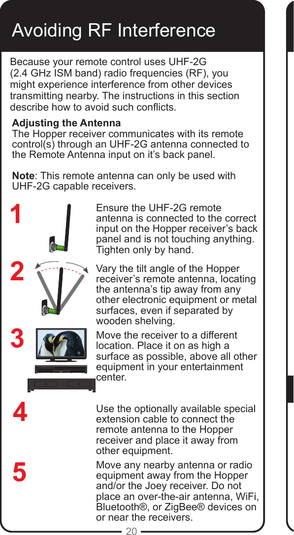 REMOTEANTENNAREMOTEANTENNA20Avoiding RF InterferenceBecause your remote control uses UHF-2G  (2.4 GHz ISM band) radio frequencies (RF), you might experience interference from other devices transmitting nearby. The instructions in this section describe how to avoid such conicts.Ensure the UHF-2G remote antenna is connected to the correct input on the Hopper receiver’s back panel and is not touching anything. Tighten only by hand. Vary the tilt angle of the Hopper receiver’s remote antenna, locating the antenna’s tip away from any other electronic equipment or metal surfaces, even if separated by wooden shelving.Move the receiver to a different location. Place it on as high a surface as possible, above all other equipment in your entertainment center.Use the optionally available special extension cable to connect the remote antenna to the Hopper receiver and place it away from other equipment.Move any nearby antenna or radio equipment away from the Hopper and/or the Joey receiver. Do not place an over-the-air antenna, WiFi, Bluetooth®, or ZigBee® devices on or near the receivers.234Adjusting the AntennaThe Hopper receiver communicates with its remote control(s) through an UHF-2G antenna connected to the Remote Antenna input on it’s back panel. Note: This remote antenna can only be used with UHF-2G capable receivers. 51