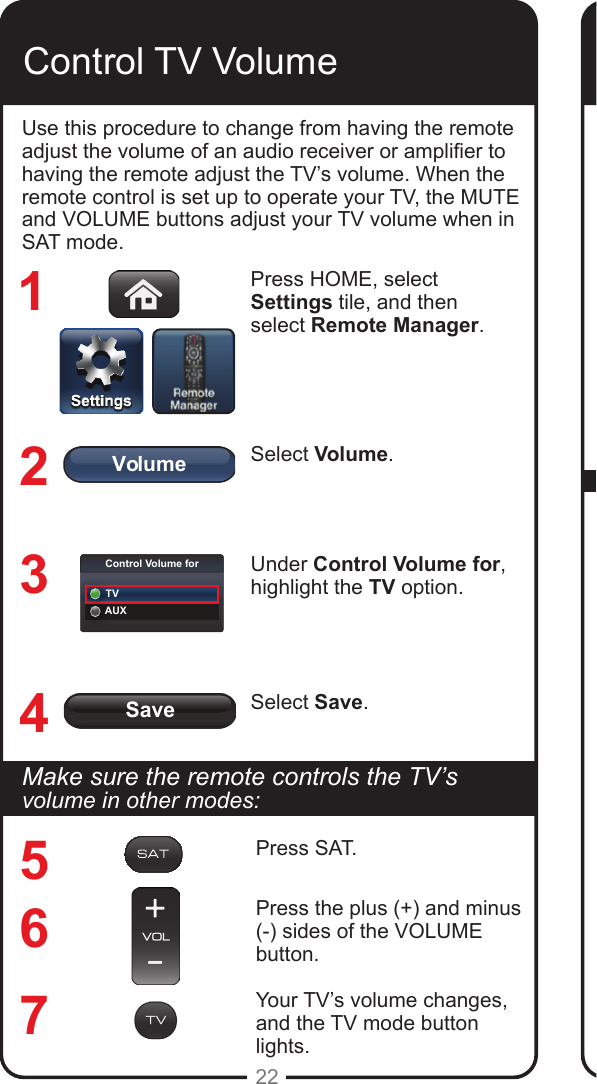 SaveVolumeControl Volume forTVAUX22Control TV VolumeUse this procedure to change from having the remote adjust the volume of an audio receiver or amplier to having the remote adjust the TV’s volume. When the remote control is set up to operate your TV, the MUTE and VOLUME buttons adjust your TV volume when in SAT mode. Press HOME, select Settings tile, and then select Remote Manager.Select Volume.Under Control Volume for, highlight the TV option.Select Save.1234567MakesuretheremotecontrolstheTV’svolume in other modes:Press SAT.Press the plus (+) and minus (-) sides of the VOLUME button.Your TV’s volume changes, and the TV mode button lights.