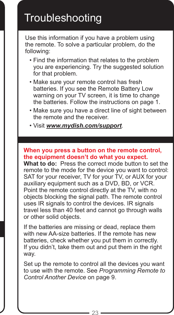 23Use this procedure to change from having the remote adjust the volume of an audio receiver or amplier to having the remote adjust the TV’s volume. When the remote control is set up to operate your TV, the MUTE and VOLUME buttons adjust your TV volume when in SAT mode. TroubleshootingUse this information if you have a problem using the remote. To solve a particular problem, do the following:• Find the information that relates to the problem you are experiencing. Try the suggested solution for that problem.• Make sure your remote control has fresh batteries. If you see the Remote Battery Low warning on your TV screen, it is time to change the batteries. Follow the instructions on page 1.• Make sure you have a direct line of sight between the remote and the receiver.• Visit www.mydish.com/support.When you press a button on the remote control, the equipment doesn’t do what you expect.What to do:  Press the correct mode button to set the remote to the mode for the device you want to control: SAT for your receiver, TV for your TV, or AUX for your auxiliary equipment such as a DVD, BD, or VCR. Point the remote control directly at the TV, with no objects blocking the signal path. The remote control uses IR signals to control the devices. IR signals travel less than 40 feet and cannot go through walls or other solid objects.If the batteries are missing or dead, replace them with new AA-size batteries. If the remote has new batteries, check whether you put them in correctly. If you didn’t, take them out and put them in the right way.Set up the remote to control all the devices you want to use with the remote. See Programming Remote to Control Another Device on page 9.