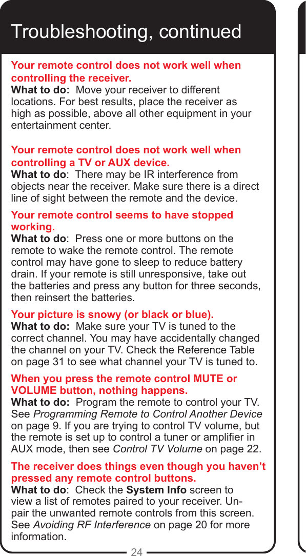 24Troubleshooting, continuedYour remote control does not work well when controlling the receiver.What to do:  Move your receiver to different locations. For best results, place the receiver as high as possible, above all other equipment in your entertainment center. Your remote control does not work well when controlling a TV or AUX device.What to do:  There may be IR interference from objects near the receiver. Make sure there is a direct line of sight between the remote and the device.Your remote control seems to have stopped working.What to do:  Press one or more buttons on the remote to wake the remote control. The remote control may have gone to sleep to reduce battery drain. If your remote is still unresponsive, take out the batteries and press any button for three seconds, then reinsert the batteries.Your picture is snowy (or black or blue).What to do:  Make sure your TV is tuned to the correct channel. You may have accidentally changed the channel on your TV. Check the Reference Table on page 31 to see what channel your TV is tuned to. When you press the remote control MUTE or VOLUME button, nothing happens.What to do:  Program the remote to control your TV.  See Programming Remote to Control Another Device on page 9. If you are trying to control TV volume, but the remote is set up to control a tuner or amplier in AUX mode, then see Control TV Volume on page 22.The receiver does things even though you haven’t pressed any remote control buttons.What to do:  Check the System Info screen to view a list of remotes paired to your receiver. Un-pair the unwanted remote controls from this screen. See Avoiding RF Interference on page 20 for more information.