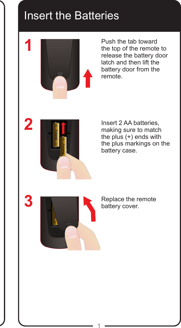 1Insert the BatteriesPush the tab toward the top of the remote to release the battery door latch and then lift the battery door from the remote.Insert 2 AA batteries, making sure to match the plus (+) ends with the plus markings on the battery case.Replace the remote battery cover.123