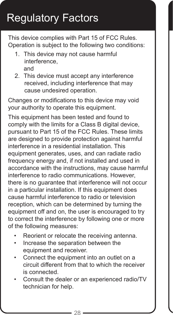 28Regulatory FactorsThis device complies with Part 15 of FCC Rules. Operation is subject to the following two conditions:1.  This device may not cause harmful   interference,      and2.  This device must accept any interference  received, including interference that may cause undesired operation.Changes or modications to this device may void your authority to operate this equipment. This equipment has been tested and found to comply with the limits for a Class B digital device, pursuant to Part 15 of the FCC Rules. These limits are designed to provide protection against harmful interference in a residential installation. This equipment generates, uses, and can radiate radio frequency energy and, if not installed and used in accordance with the instructions, may cause harmful interference to radio communications. However, there is no guarantee that interference will not occur in a particular installation. If this equipment does cause harmful interference to radio or television reception, which can be determined by turning the equipment off and on, the user is encouraged to try to correct the interference by following one or more of the following measures:•  Reorient or relocate the receiving antenna.•  Increase the separation between the equipment and receiver.•  Connect the equipment into an outlet on a circuit different from that to which the receiver is connected. •  Consult the dealer or an experienced radio/TV technician for help.