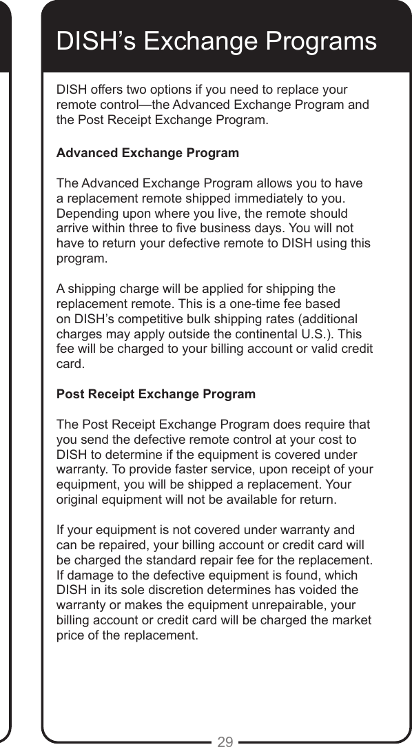 29DISH offers two options if you need to replace your remote control—the Advanced Exchange Program and the Post Receipt Exchange Program.Advanced Exchange ProgramThe Advanced Exchange Program allows you to have a replacement remote shipped immediately to you. Depending upon where you live, the remote should arrive within three to ve business days. You will not have to return your defective remote to DISH using this program.A shipping charge will be applied for shipping the replacement remote. This is a one-time fee based on DISH’s competitive bulk shipping rates (additional charges may apply outside the continental U.S.). This fee will be charged to your billing account or valid credit card.Post Receipt Exchange ProgramThe Post Receipt Exchange Program does require that you send the defective remote control at your cost to DISH to determine if the equipment is covered under warranty. To provide faster service, upon receipt of your equipment, you will be shipped a replacement. Your original equipment will not be available for return.If your equipment is not covered under warranty and can be repaired, your billing account or credit card will be charged the standard repair fee for the replacement. If damage to the defective equipment is found, which DISH in its sole discretion determines has voided the warranty or makes the equipment unrepairable, your billing account or credit card will be charged the market price of the replacement.DISH’s Exchange Programs