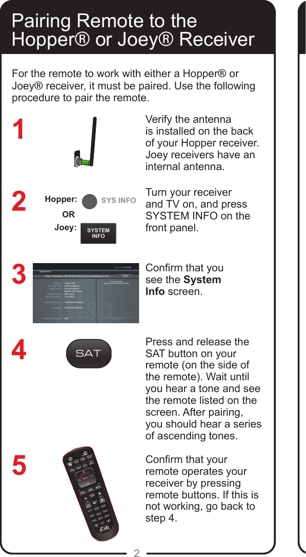 REMOTEANTENNASYSTEMINFOSYS INFO2Pairing Remote to the Hopper® or Joey® ReceiverVerify the antenna is installed on the back of your Hopper receiver. Joey receivers have an internal antenna.Turn your receiver and TV on, and press SYSTEM INFO on the front panel. Conrm that yousee the SystemInfo screen.Press and release the SAT button on your remote (on the side of the remote). Wait until you hear a tone and see the remote listed on the screen. After pairing, you should hear a series of ascending tones. Conrm that your remote operates your receiver by pressing remote buttons. If this is not working, go back to  step 4. 32145For the remote to work with either a Hopper® or Joey® receiver, it must be paired. Use the following procedure to pair the remote.Joey:ORHopper: