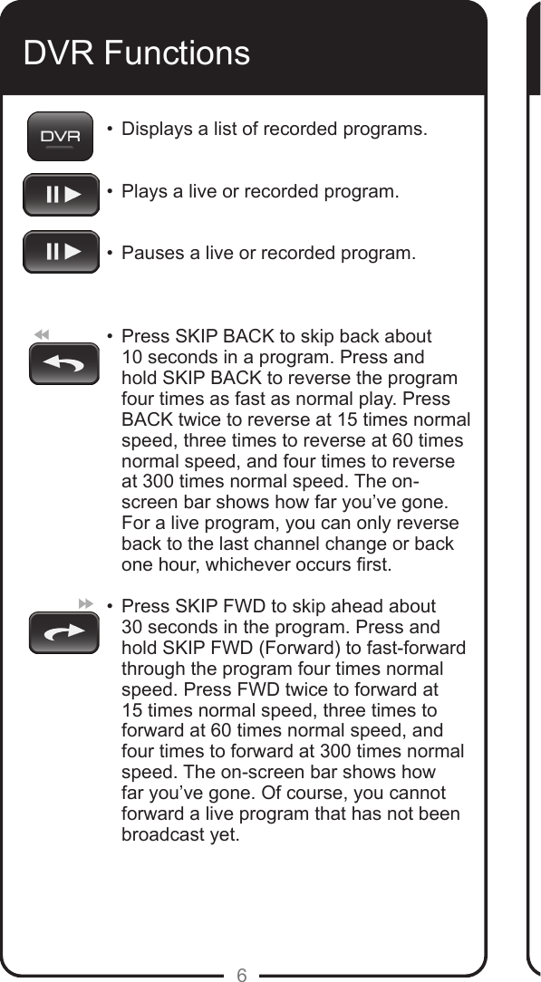 6DVR Functions•  Displays a list of recorded programs.  •  Plays a live or recorded program.  •  Pauses a live or recorded program.   •   Press SKIP BACK to skip back about 10 seconds in a program. Press and hold SKIP BACK to reverse the program four times as fast as normal play. Press BACK twice to reverse at 15 times normal speed, three times to reverse at 60 times normal speed, and four times to reverse at 300 times normal speed. The on-screen bar shows how far you’ve gone. For a live program, you can only reverse back to the last channel change or back  one hour, whichever occurs rst. •   Press SKIP FWD to skip ahead about  30 seconds in the program. Press and hold SKIP FWD (Forward) to fast-forward through the program four times normal speed. Press FWD twice to forward at 15 times normal speed, three times to forward at 60 times normal speed, and four times to forward at 300 times normal speed. The on-screen bar shows how far you’ve gone. Of course, you cannot forward a live program that has not been broadcast yet. 